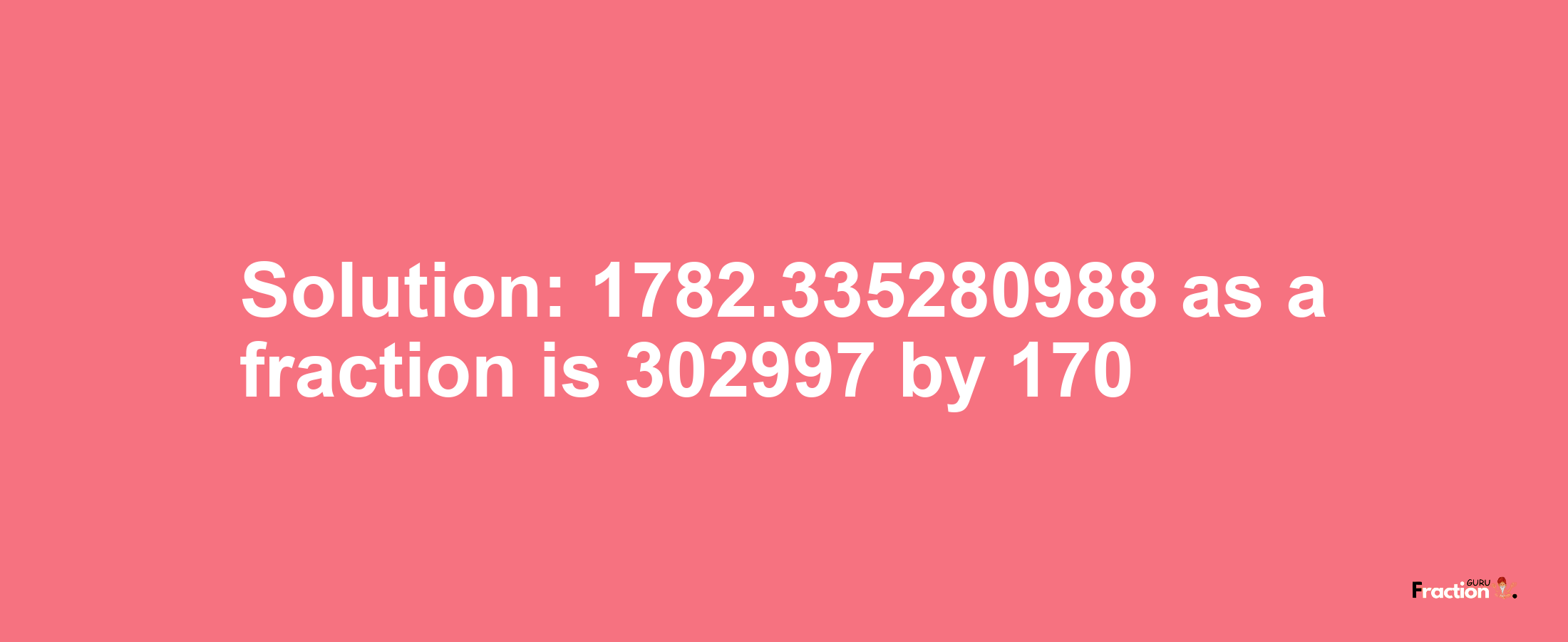 Solution:1782.335280988 as a fraction is 302997/170